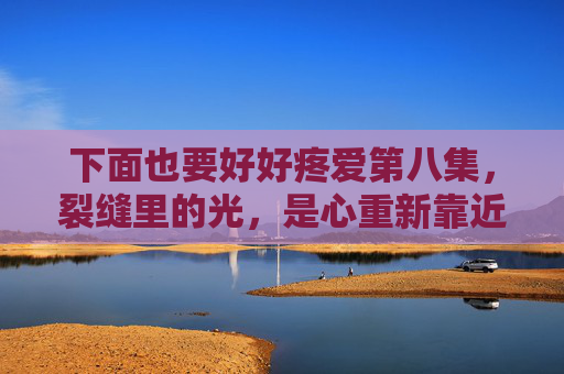下面也要好好疼爱第八集,裂缝里的光,是心重新靠近的温度,裂缝里的光,心靠近的温度 下面也要好好疼爱第八集,裂缝里的光,是心重新靠近的温度,裂缝里的光,心靠近的温度