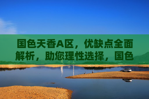 国色天香A区,优缺点全面解析,助您理性选择,国色天香A区优缺点全面解析,助您理性选择 国色天香A区,优缺点全面解析,助您理性选择,国色天香A区优缺点全面解析,助您理性选择