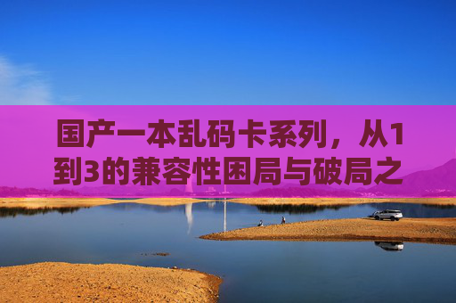 国产一本乱码卡系列,从1到3的兼容性困局与破局之路,国产一本乱码卡系列1-3,兼容性困局与破局之路 国产一本乱码卡系列,从1到3的兼容性困局与破局之路,国产一本乱码卡系列1-3,兼容性困局与破局之路