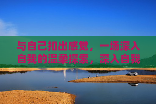 与自己扣出感觉，一场深入自我的温柔探索，深入自我的温柔探索