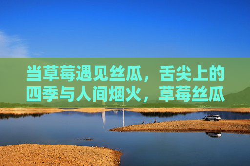 当草莓遇见丝瓜,舌尖上的四季与人间烟火,草莓丝瓜相逢时,四季烟火入舌尖 当草莓遇见丝瓜,舌尖上的四季与人间烟火,草莓丝瓜相逢时,四季烟火入舌尖