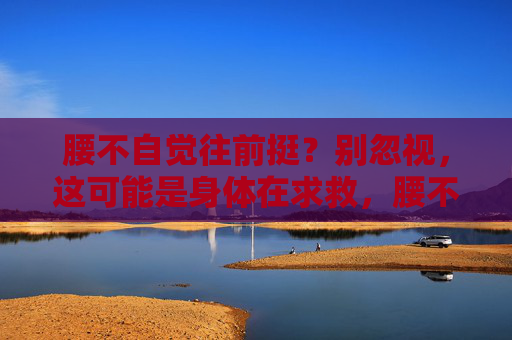 腰不自觉往前挺？别忽视，这可能是身体在求救，腰不自觉前挺，别忽视！身体在求救