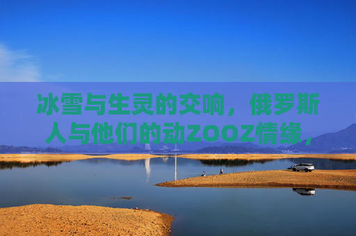 冰雪与生灵的交响，俄罗斯人与他们的动ZOOZ情缘，冰雪生灵交响曲，俄罗斯人与动物的情缘