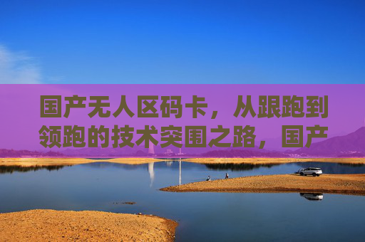 国产无人区码卡,从跟跑到领跑的技术突围之路,国产无人区码卡,从跟跑到领跑的技术突围 国产无人区码卡,从跟跑到领跑的技术突围之路,国产无人区码卡,从跟跑到领跑的技术突围