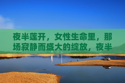 夜半莲开，女性生命里，那场寂静而盛大的绽放，夜半莲开，女性生命寂静盛大的绽放