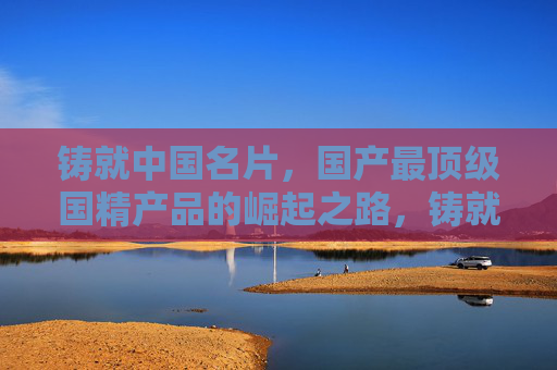 铸就中国名片,国产最顶级国精产品的崛起之路,铸就中国名片,顶级国精的崛起 铸就中国名片,国产最顶级国精产品的崛起之路,铸就中国名片,顶级国精的崛起