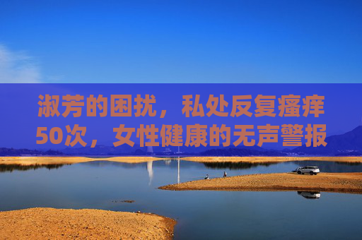 淑芳的困扰,私处反复瘙痒50次,女性健康的无声警报,私处反复瘙痒50次,女性健康的无声警报 淑芳的困扰,私处反复瘙痒50次,女性健康的无声警报,私处反复瘙痒50次,女性健康的无声警报