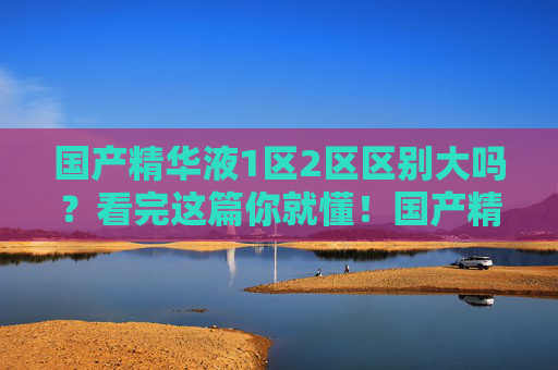 国产精华液1区2区区别大吗？看完这篇你就懂！国产精华液1区2区区别大吗？一文看懂！