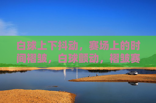 白球上下抖动,赛场上的时间褶皱,白球颤动,褶皱赛场时间 白球上下抖动,赛场上的时间褶皱,白球颤动,褶皱赛场时间