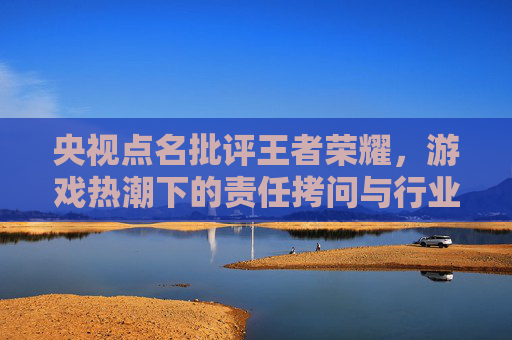 央视点名批评王者荣耀,游戏热潮下的责任拷问与行业反思,央视点名批评王者荣耀,游戏热潮下的责任拷问与行业反思 央视点名批评王者荣耀,游戏热潮下的责任拷问与行业反思,央视点名批评王者荣耀,游戏热潮下的责任拷问与行业反思