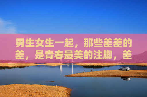 男生女生一起,那些差差的差,是青春最美的注脚,差差的光,青春最美的注脚 男生女生一起,那些差差的差,是青春最美的注脚,差差的光,青春最美的注脚