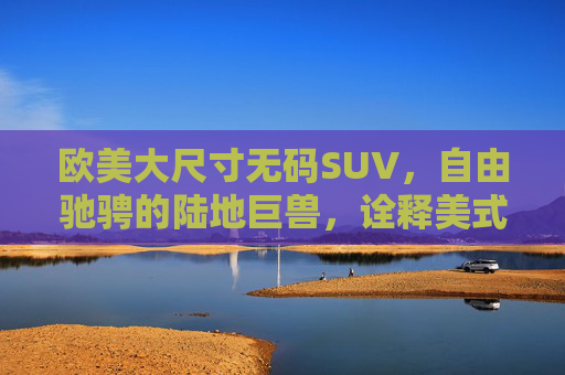 欧美大尺寸无码SUV，自由驰骋的陆地巨兽，诠释美式与欧式的硬核美学，欧美大尺寸SUV，陆地巨兽的硬核美学