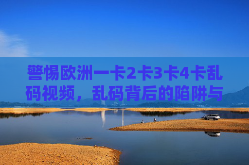 警惕欧洲一卡2卡3卡4卡乱码视频,乱码背后的陷阱与风险,警惕欧洲一卡2卡3卡4卡乱码视频的陷阱与风险 警惕欧洲一卡2卡3卡4卡乱码视频,乱码背后的陷阱与风险,警惕欧洲一卡2卡3卡4卡乱码视频的陷阱与风险