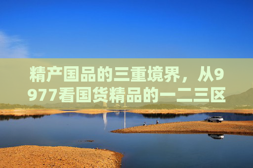 精产国品的三重境界,从9977看国货精品的一二三区别,从9977看精产国品的三重境界 精产国品的三重境界,从9977看国货精品的一二三区别,从9977看精产国品的三重境界