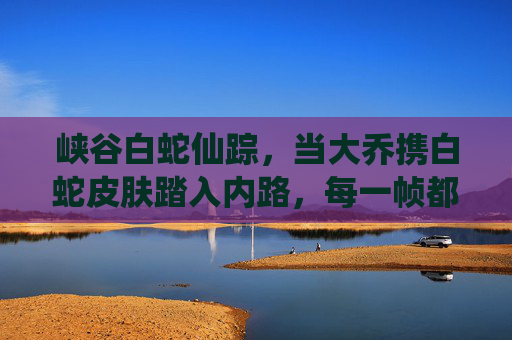 峡谷白蛇仙踪,当大乔携白蛇皮肤踏入内路,每一帧都是江南水墨画,大乔白蛇仙踪,峡谷水墨绘江南 峡谷白蛇仙踪,当大乔携白蛇皮肤踏入内路,每一帧都是江南水墨画,大乔白蛇仙踪,峡谷水墨绘江南