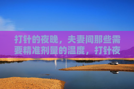 打针的夜晚,夫妻间那些需要精准剂量的温度,打针夜,夫妻温度的精准剂量 打针的夜晚,夫妻间那些需要精准剂量的温度,打针夜,夫妻温度的精准剂量