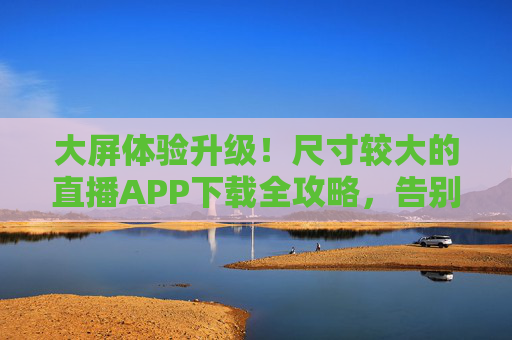 大屏体验升级!尺寸较大的直播APP下载全攻略,告别拥挤画质差,大屏直播APP下载全攻略,告别拥挤画质,体验升级 大屏体验升级!尺寸较大的直播APP下载全攻略,告别拥挤画质差,大屏直播APP下载全攻略,告别拥挤画质,体验升级
