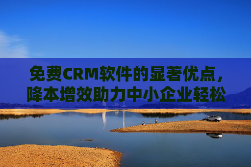 免费CRM软件的显著优点,降本增效助力中小企业轻松起步,降本增效!免费CRM助力中小企业轻松起步 免费CRM软件的显著优点,降本增效助力中小企业轻松起步,降本增效!免费CRM助力中小企业轻松起步
