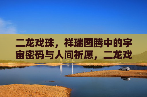 二龙戏珠,祥瑞图腾中的宇宙密码与人间祈愿,二龙戏珠,祥瑞图腾的宇宙密码与人间祈愿 二龙戏珠,祥瑞图腾中的宇宙密码与人间祈愿,二龙戏珠,祥瑞图腾的宇宙密码与人间祈愿
