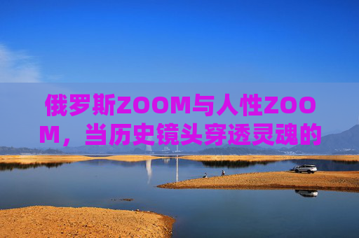 俄罗斯ZOOM与人性ZOOM，当历史镜头穿透灵魂的褶皱，俄罗斯ZOOM与人性ZOOM，历史镜头穿透灵魂褶皱