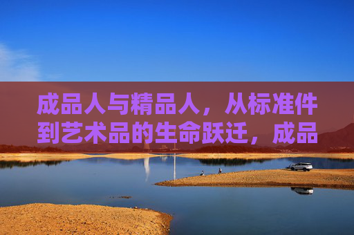 成品人与精品人，从标准件到艺术品的生命跃迁，成品人到精品人，从标准件到艺术品的生命跃迁