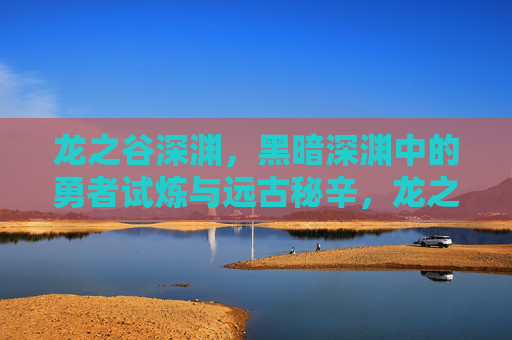 龙之谷深渊,黑暗深渊中的勇者试炼与远古秘辛,龙之谷深渊,勇者试炼与远古秘辛 龙之谷深渊,黑暗深渊中的勇者试炼与远古秘辛,龙之谷深渊,勇者试炼与远古秘辛