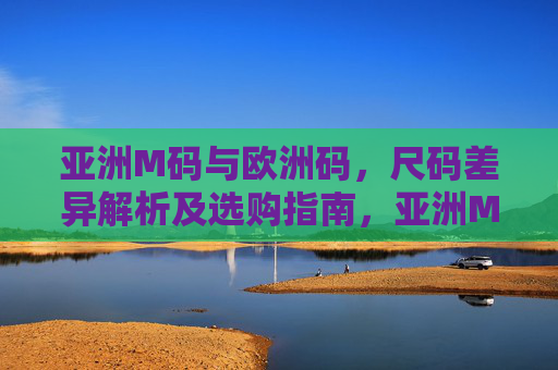 亚洲M码与欧洲码,尺码差异解析及选购指南,亚洲M码与欧洲码尺码差异解析及选购指南 亚洲M码与欧洲码,尺码差异解析及选购指南,亚洲M码与欧洲码尺码差异解析及选购指南