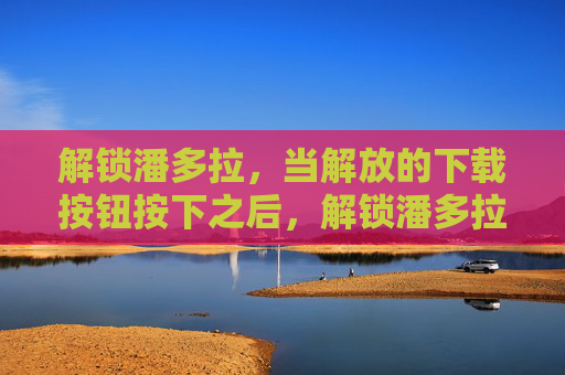 解锁潘多拉，当解放的下载按钮按下之后，解锁潘多拉，当解放的下载按钮按下