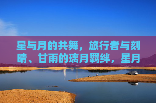 星与月的共舞,旅行者与刻晴、甘雨的璃月羁绊,星月共舞,旅行者与刻晴、甘雨的璃月羁绊 星与月的共舞,旅行者与刻晴、甘雨的璃月羁绊,星月共舞,旅行者与刻晴、甘雨的璃月羁绊