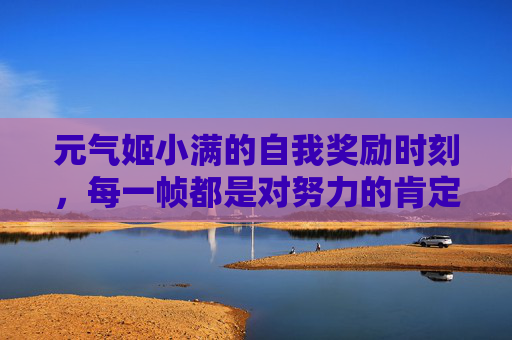 元气姬小满的自我奖励时刻,每一帧都是对努力的肯定 元气姬小满的自我奖励时刻,每一帧都是对努力的肯定