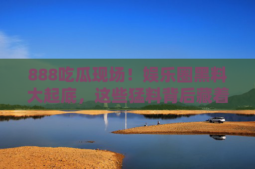 888吃瓜现场!娱乐圈黑料大起底,这些猛料背后藏着什么?娱乐圈黑料大起底!888吃瓜现场猛料背后揭秘 888吃瓜现场!娱乐圈黑料大起底,这些猛料背后藏着什么?娱乐圈黑料大起底!888吃瓜现场猛料背后揭秘