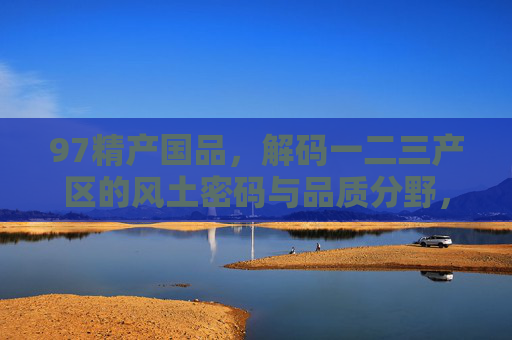 97精产国品,解码一二三产区的风土密码与品质分野,97精产国品,解码一二三产区的风土与品质分野 97精产国品,解码一二三产区的风土密码与品质分野,97精产国品,解码一二三产区的风土与品质分野
