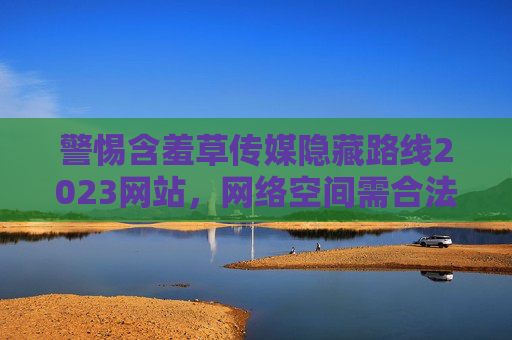 警惕含羞草传媒隐藏路线2023网站,网络空间需合法合规,个人信息安全莫忽视,警惕含羞草传媒隐藏路线2023网站,网络空间须合法合规,个人信息安全莫忽视 警惕含羞草传媒隐藏路线2023网站,网络空间需合法合规,个人信息安全莫忽视,警惕含羞草传媒隐藏路线2023网站,网络空间须合法合规,个人信息安全莫忽视