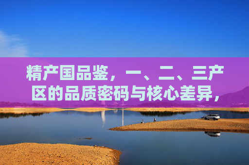 精产国品鉴,一、二、三产区的品质密码与核心差异,精产国品鉴,一、二、三产区的品质密码与核心差异 精产国品鉴,一、二、三产区的品质密码与核心差异,精产国品鉴,一、二、三产区的品质密码与核心差异