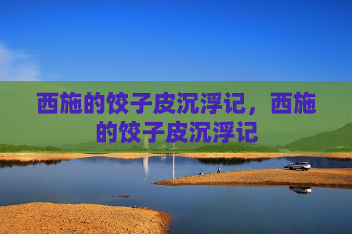 西施的饺子皮沉浮记,西施的饺子皮沉浮记 西施的饺子皮沉浮记,西施的饺子皮沉浮记