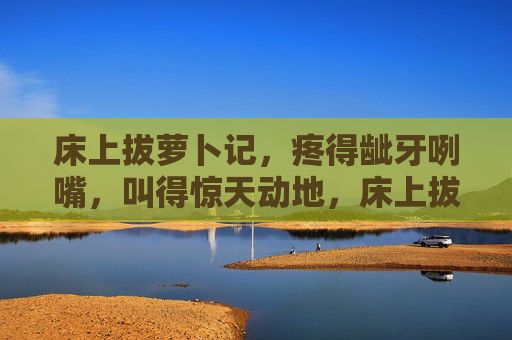 床上拔萝卜记,疼得龇牙咧嘴,叫得惊天动地,床上拔萝卜,疼得惊天动地 床上拔萝卜记,疼得龇牙咧嘴,叫得惊天动地,床上拔萝卜,疼得惊天动地