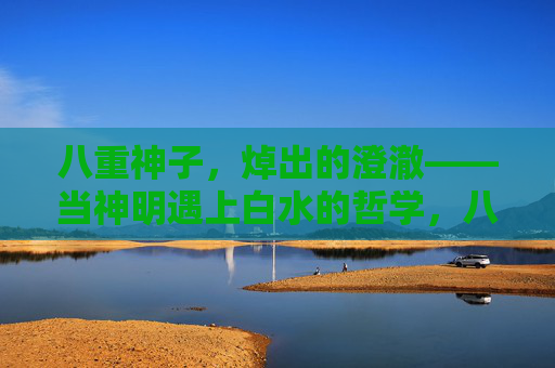 八重神子,焯出的澄澈——当神明遇上白水的哲学,八重神子,白水焯出的澄澈哲学 八重神子,焯出的澄澈——当神明遇上白水的哲学,八重神子,白水焯出的澄澈哲学
