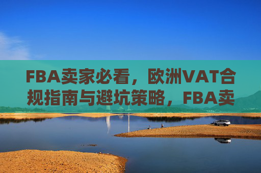 FBA卖家必看,欧洲VAT合规指南与避坑策略,FBA卖家欧洲VAT合规指南与避坑策略 FBA卖家必看,欧洲VAT合规指南与避坑策略,FBA卖家欧洲VAT合规指南与避坑策略