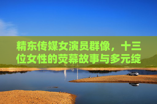 精东传媒女演员群像，十三位女性的荧幕故事与多元绽放，精东传媒女演员群像，十三位女性的荧幕故事与多元绽放