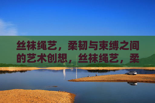 丝袜绳艺,柔韧与束缚之间的艺术创想,丝袜绳艺,柔韧与束缚的艺术创想 丝袜绳艺,柔韧与束缚之间的艺术创想,丝袜绳艺,柔韧与束缚的艺术创想