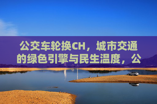 公交车轮换CH，城市交通的绿色引擎与民生温度，公交车轮换，城市交通的绿色引擎与民生温度