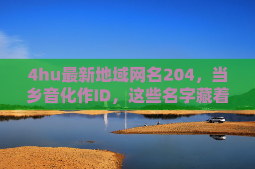 4hu最新地域网名204,当乡音化作ID,这些名字藏着中国人的烟火气与根脉,乡音入网名,地域ID里的中国烟火气与根脉 4hu最新地域网名204,当乡音化作ID,这些名字藏着中国人的烟火气与根脉,乡音入网名,地域ID里的中国烟火气与根脉