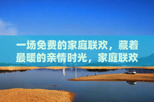 一场免费的家庭联欢，藏着最暖的亲情时光，家庭联欢，最暖的亲情时光