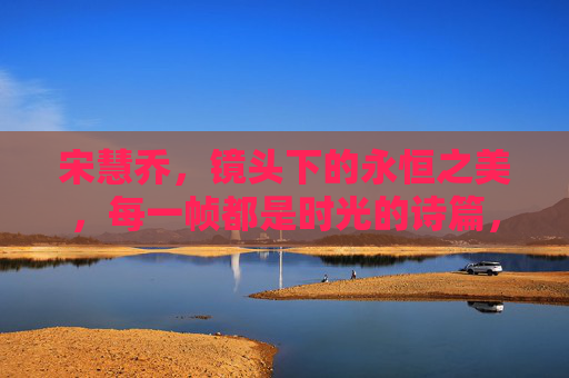 宋慧乔，镜头下的永恒之美，每一帧都是时光的诗篇，宋慧乔，镜头里的时光诗篇，永恒之美