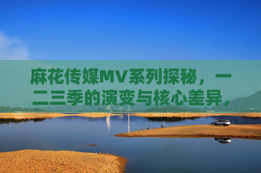 麻花传媒MV系列探秘，一二三季的演变与核心差异，麻花传媒MV系列一二三季，演变与核心差异探秘