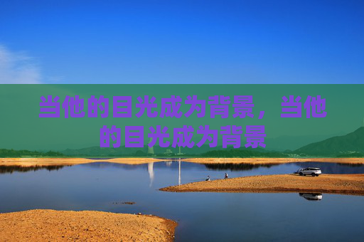 当他的目光成为背景,当他的目光成为背景 当他的目光成为背景,当他的目光成为背景