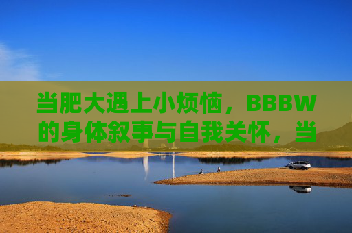 当肥大遇上小烦恼,BBBW的身体叙事与自我关怀,当肥大遇上小烦恼,BBBW的身体叙事与自我关怀 当肥大遇上小烦恼,BBBW的身体叙事与自我关怀,当肥大遇上小烦恼,BBBW的身体叙事与自我关怀