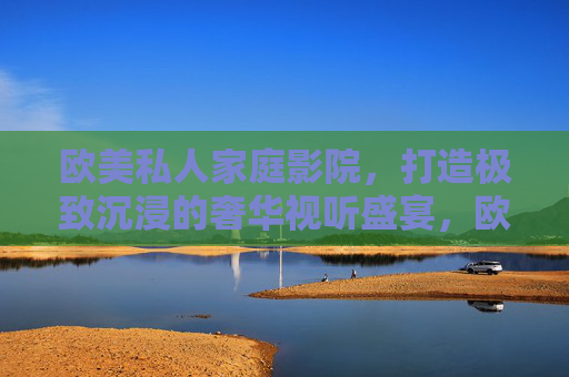 欧美私人家庭影院，打造极致沉浸的奢华视听盛宴，欧美私人家庭影院，极致沉浸的奢华视听盛宴