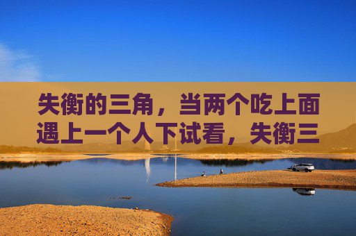 失衡的三角,当两个吃上面遇上一个人下试看,失衡三角,双上遇下,失衡试看 失衡的三角,当两个吃上面遇上一个人下试看,失衡三角,双上遇下,失衡试看