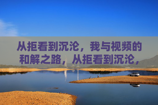 从拒看到沉沦,我与视频的和解之路,从拒看到沉沦,我与视频的和解之路 从拒看到沉沦,我与视频的和解之路,从拒看到沉沦,我与视频的和解之路